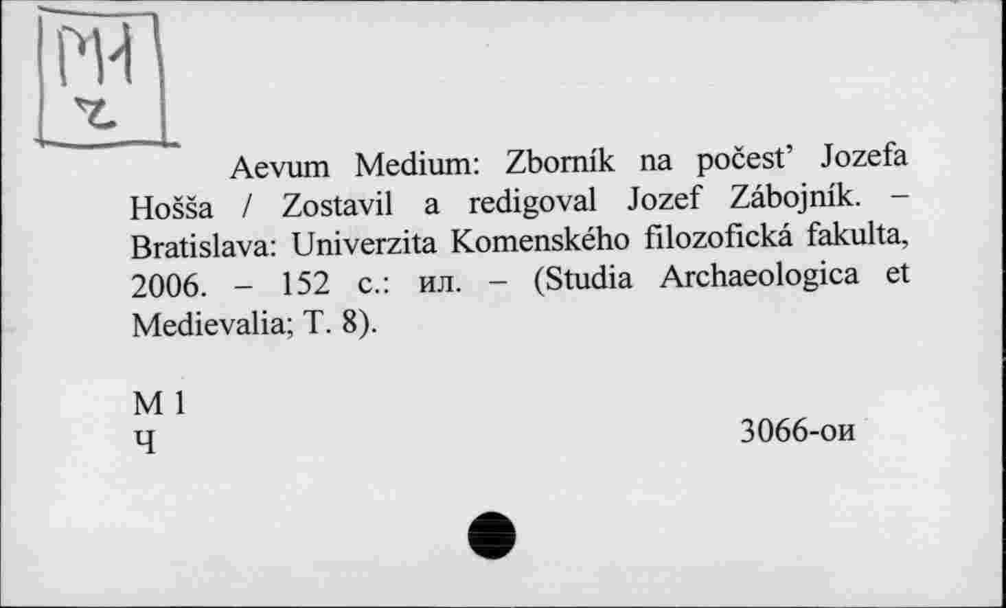 ﻿Aevum Medium: Zbomik na pocest’ Jozefa Hossa / Zostavil a redigoval Jozef Zabojnik. -Bratislava: Univerzita Komenského filozofickâ fakulta, 2006. - 152 с.: ил. - (Studia Archaeologica et Medievalia; T. 8).
M 1 q	3066-ои